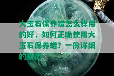 大玉石保养蜡怎么样用的好，如何正确使用大玉石保养蜡？一份详细的指南