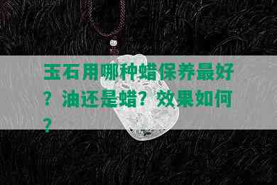 玉石用哪种蜡保养更好？油还是蜡？效果如何？