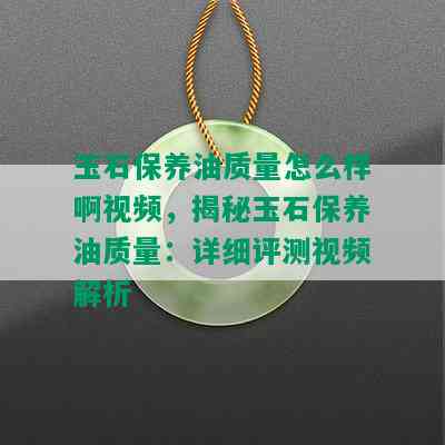 玉石保养油质量怎么样啊视频，揭秘玉石保养油质量：详细评测视频解析