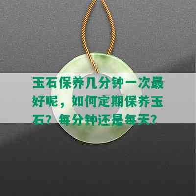 玉石保养几分钟一次更好呢，如何定期保养玉石？每分钟还是每天？