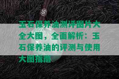 玉石保养油测评图片大全大图，全面解析：玉石保养油的评测与使用大图指南