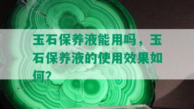 玉石保养液能用吗，玉石保养液的使用效果如何？