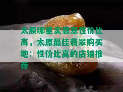 太原哪里卖翡翠性价比高，太原更佳翡翠购买地：性价比高的店铺推荐