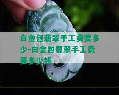 白金包翡翠手工费要多少-白金包翡翠手工费要多少钱