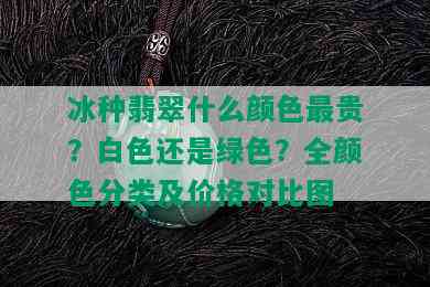 冰种翡翠什么颜色最贵？白色还是绿色？全颜色分类及价格对比图