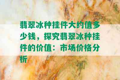 翡翠冰种挂件大约值多少钱，探究翡翠冰种挂件的价值：市场价格分析