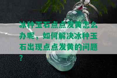 冰种玉石点点发黄怎么办呢，如何解决冰种玉石出现点点发黄的问题？