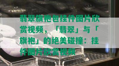 翡翠旗袍包挂件图片欣赏视频，「翡翠」与「旗袍」的绝美碰撞：挂件图片欣赏视频