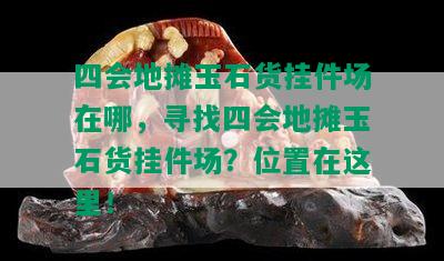 四会地摊玉石货挂件场在哪，寻找四会地摊玉石货挂件场？位置在这里！