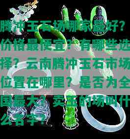 腾冲玉石场哪家更好？价格更便宜？有哪些选择？云南腾冲玉石市场位置在哪里？是否为全国更大？卖玉的场叫什么名字？