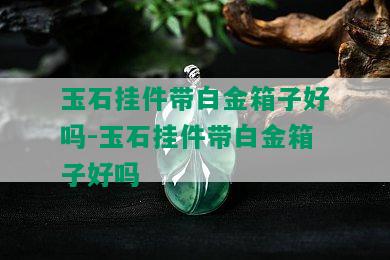 玉石挂件带白金箱子好吗-玉石挂件带白金箱子好吗