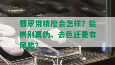 翡翠用精擦会怎样？能辨别真伪、去色还是有风险？