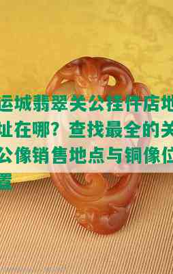 运城翡翠关公挂件店地址在哪？查找最全的关公像销售地点与铜像位置