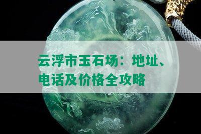 云浮市玉石场：地址、电话及价格全攻略