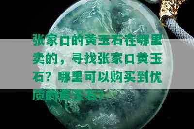 张家口的黄玉石在哪里卖的，寻找张家口黄玉石？哪里可以购买到优质的黄玉石？