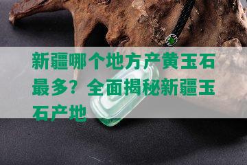 新疆哪个地方产黄玉石最多？全面揭秘新疆玉石产地