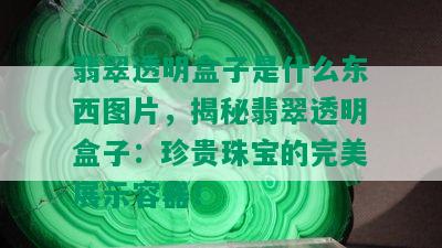 翡翠透明盒子是什么东西图片，揭秘翡翠透明盒子：珍贵珠宝的完美展示容器！