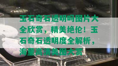 玉石奇石透明吗图片大全欣赏，精美绝伦！玉石奇石透明度全解析，海量高清美图大赏