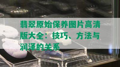 翡翠原始保养图片高清版大全：技巧、方法与润泽的关系