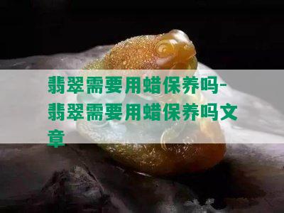 翡翠需要用蜡保养吗-翡翠需要用蜡保养吗文章