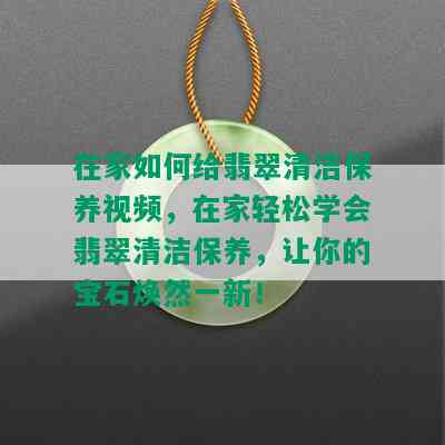 在家如何给翡翠清洁保养视频，在家轻松学会翡翠清洁保养，让你的宝石焕然一新！