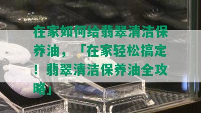 在家如何给翡翠清洁保养油，「在家轻松搞定！翡翠清洁保养油全攻略」