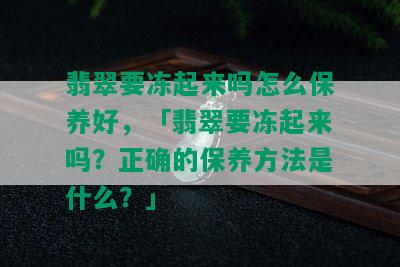 翡翠要冻起来吗怎么保养好，「翡翠要冻起来吗？正确的保养方法是什么？」