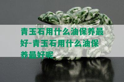 青玉石用什么油保养更好-青玉石用什么油保养更好呢