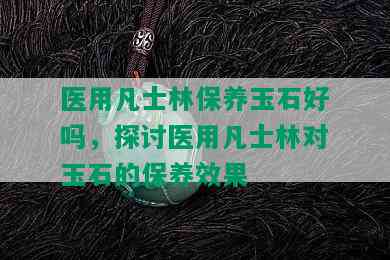 医用凡士林保养玉石好吗，探讨医用凡士林对玉石的保养效果