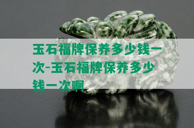 玉石福牌保养多少钱一次-玉石福牌保养多少钱一次啊