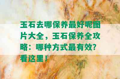 玉石去哪保养更好呢图片大全，玉石保养全攻略：哪种方式最有效？看这里！