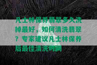 凡士林保养翡翠多久洗掉更好，如何清洗翡翠？专家建议凡士林保养后更佳清洗时间