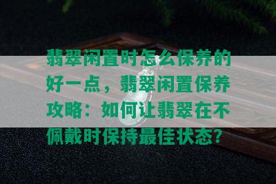 翡翠闲置时怎么保养的好一点，翡翠闲置保养攻略：如何让翡翠在不佩戴时保持更佳状态？