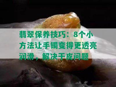 翡翠保养技巧：8个小方法让手镯变得更透亮润滑，解决干皮问题