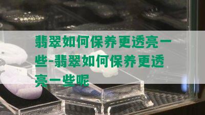 翡翠如何保养更透亮一些-翡翠如何保养更透亮一些呢