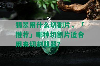 翡翠用什么切割片，「推荐」哪种切割片适合用来切割翡翠？