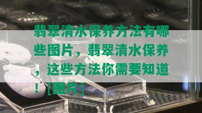 翡翠清水保养方法有哪些图片，翡翠清水保养，这些方法你需要知道！[图片]