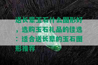 送长辈玉石什么图形好，选购玉石礼品的佳选：适合送长辈的玉石图形推荐