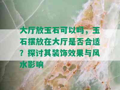 大厅放玉石可以吗，玉石摆放在大厅是否合适？探讨其装饰效果与风水影响