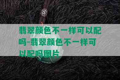 翡翠颜色不一样可以配吗-翡翠颜色不一样可以配吗图片