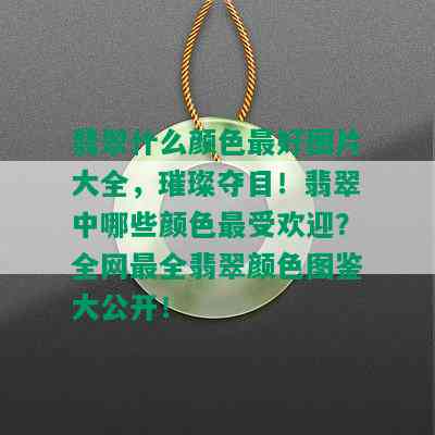 翡翠什么颜色更好图片大全，璀璨夺目！翡翠中哪些颜色更受欢迎？全网最全翡翠颜色图鉴大公开！