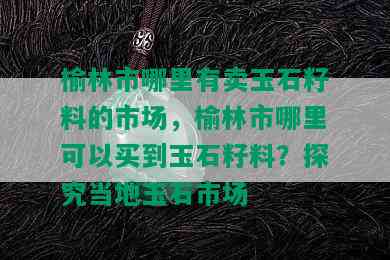 榆林市哪里有卖玉石籽料的市场，榆林市哪里可以买到玉石籽料？探究当地玉石市场