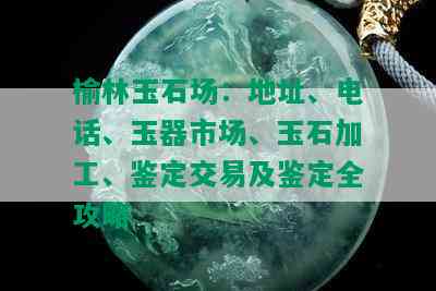 榆林玉石场：地址、电话、玉器市场、玉石加工、鉴定交易及鉴定全攻略