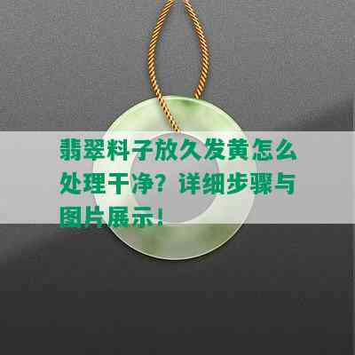 翡翠料子放久发黄怎么处理干净？详细步骤与图片展示！