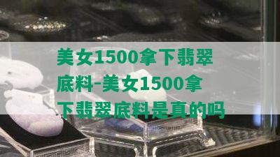 美女1500拿下翡翠底料-美女1500拿下翡翠底料是真的吗