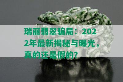 瑞丽翡翠骗局：2022年最新揭秘与曝光，真的还是假的？