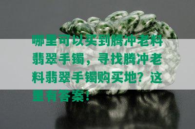 哪里可以买到腾冲老料翡翠手镯，寻找腾冲老料翡翠手镯购买地？这里有答案！