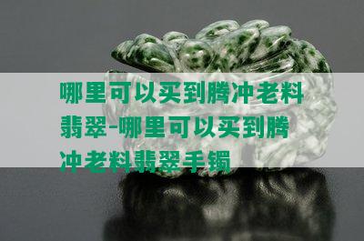 哪里可以买到腾冲老料翡翠-哪里可以买到腾冲老料翡翠手镯