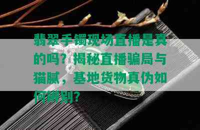 翡翠手镯现场直播是真的吗？揭秘直播骗局与猫腻，基地货物真伪如何辨别？