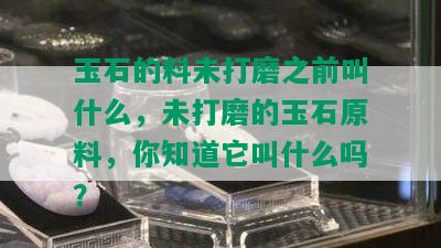 玉石的料未打磨之前叫什么，未打磨的玉石原料，你知道它叫什么吗？